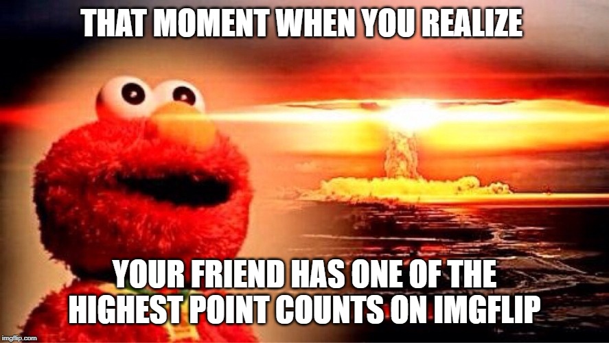 elmo nuclear explosion | THAT MOMENT WHEN YOU REALIZE; YOUR FRIEND HAS ONE OF THE HIGHEST POINT COUNTS ON IMGFLIP | image tagged in elmo nuclear explosion | made w/ Imgflip meme maker