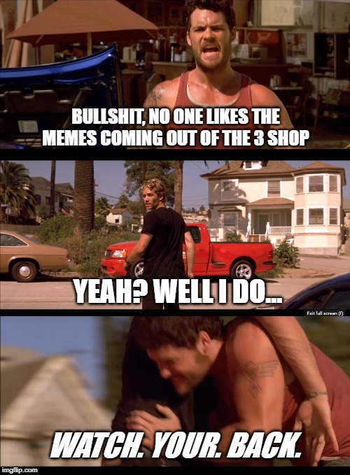BULLSHIT, NO ONE LIKES THE MEMES COMING OUT OF THE 3 SHOP; YEAH? WELL I DO... WATCH. YOUR. BACK. | image tagged in watch your back,no one likes the tuna,fast and furious fight | made w/ Imgflip meme maker