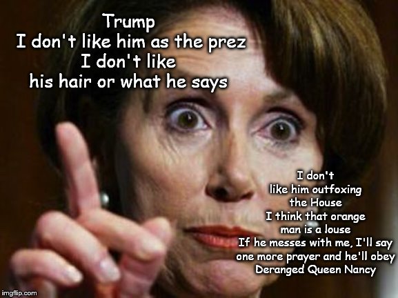 Deranged Nancy | I don't like him outfoxing the House
I think that orange man is a louse
If he messes with me, I'll say
one more prayer and he'll obey
Deranged Queen Nancy; Trump
 I don't like him as the prez
I don't like his hair or what he says | image tagged in nancy pelosi no spending problem,memes,politics | made w/ Imgflip meme maker