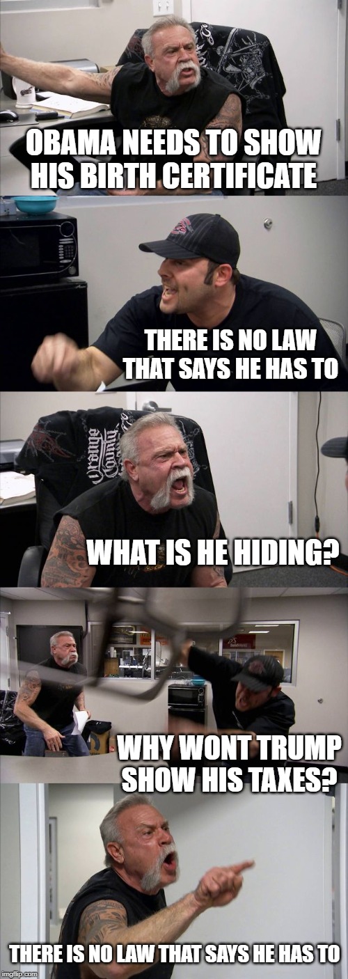 The hypocrisy is stunning, so what if trump is taking Russian and Saudi money to get himself out of bankruptcies? | OBAMA NEEDS TO SHOW HIS BIRTH CERTIFICATE; THERE IS NO LAW THAT SAYS HE HAS TO; WHAT IS HE HIDING? WHY WONT TRUMP SHOW HIS TAXES? THERE IS NO LAW THAT SAYS HE HAS TO | image tagged in memes,american chopper argument,politics,maga,treason | made w/ Imgflip meme maker