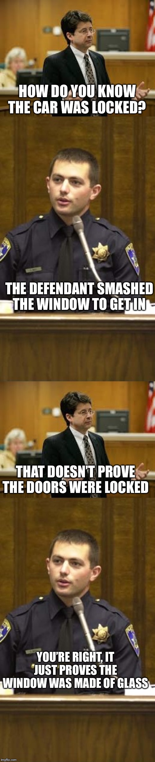 Lawyer and Cop testifying | HOW DO YOU KNOW THE CAR WAS LOCKED? YOU’RE RIGHT, IT JUST PROVES THE WINDOW WAS MADE OF GLASS THE DEFENDANT SMASHED THE WINDOW TO GET IN THA | image tagged in lawyer and cop testifying | made w/ Imgflip meme maker