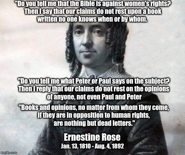 Ernestine Rose on women's rights | "Do you tell me that the Bible is against women's rights? 
Then I say that our claims do not rest upon a book 
written no one knows when or by whom. "Do you tell me what Peter or Paul says on the subject? 
Then I reply that our claims do not rest on the opinions 
of anyone, not even Paul and Peter; "Books and opinions, no matter from whom they come, 
if they are in opposition to human rights, 
are nothing but dead letters."; Ernestine Rose; Jan. 13, 1810 - Aug. 4, 1892 | image tagged in ernestine rose,women's rights,bible | made w/ Imgflip meme maker