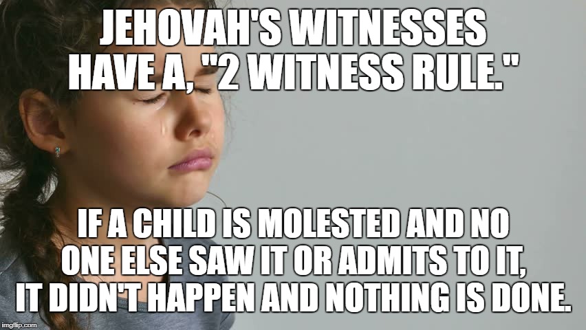 JEHOVAH'S WITNESSES TWO WITNESS RULE | JEHOVAH'S WITNESSES HAVE A, "2 WITNESS RULE."; IF A CHILD IS MOLESTED AND NO ONE ELSE SAW IT OR ADMITS TO IT, IT DIDN'T HAPPEN AND NOTHING IS DONE. | image tagged in jehovah's witness,cult,religion,christian,hate,jesus facepalm | made w/ Imgflip meme maker