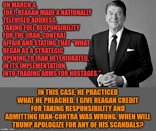 It takes a big person to own up to his mistakes. Credit to Reagan for this. | ON MARCH 4, 1987, REAGAN MADE A NATIONALLY TELEVISED ADDRESS, TAKING FULL RESPONSIBILITY FOR THE [IRAN-CONTRA] AFFAIR AND STATING THAT "WHAT BEGAN AS A STRATEGIC OPENING TO IRAN DETERIORATED, IN ITS IMPLEMENTATION, INTO TRADING ARMS FOR HOSTAGES."; IN THIS CASE, HE PRACTICED WHAT HE PREACHED. I GIVE REAGAN CREDIT FOR TAKING RESPONSIBILITY AND ADMITTING IRAN-CONTRA WAS WRONG. WHEN WILL TRUMP APOLOGIZE FOR ANY OF HIS SCANDALS? | image tagged in ronald reagan,iran,reagan | made w/ Imgflip meme maker