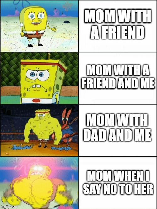 Increasingly buff spongebob | MOM WITH A FRIEND; MOM WITH A FRIEND AND ME; MOM WITH DAD AND ME; MOM WHEN I SAY NO TO HER | image tagged in increasingly buff spongebob | made w/ Imgflip meme maker