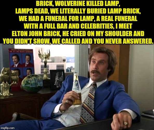 Ron Burgundy | BRICK, WOLVERINE KILLED LAMP, LAMPS DEAD, WE LITERALLY BURIED LAMP BRICK, WE HAD A FUNERAL FOR LAMP, A REAL FUNERAL WITH A FULL BAR AND CELE | image tagged in ron burgundy | made w/ Imgflip meme maker