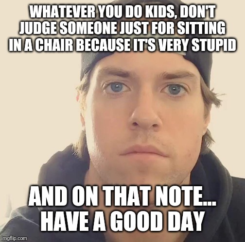 The L.A. Beast | WHATEVER YOU DO KIDS, DON'T JUDGE SOMEONE JUST FOR SITTING IN A CHAIR BECAUSE IT'S VERY STUPID; AND ON THAT NOTE...
HAVE A GOOD DAY | image tagged in the la beast,memes,the la beast memes | made w/ Imgflip meme maker