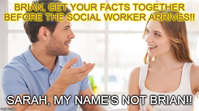 Couple talking  | BRIAN, GET YOUR FACTS TOGETHER BEFORE THE SOCIAL WORKER ARRIVES!! SARAH, MY NAME'S NOT BRIAN!! | image tagged in couple talking | made w/ Imgflip meme maker