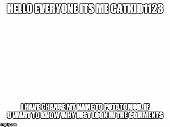 Blank White Template | HELLO EVERYONE ITS ME CATKID1123; I HAVE CHANGE MY NAME TO POTATOMOD. IF U WANT TO KNOW WHY JUST LOOK IN THE COMMENTS | image tagged in blank white template | made w/ Imgflip meme maker