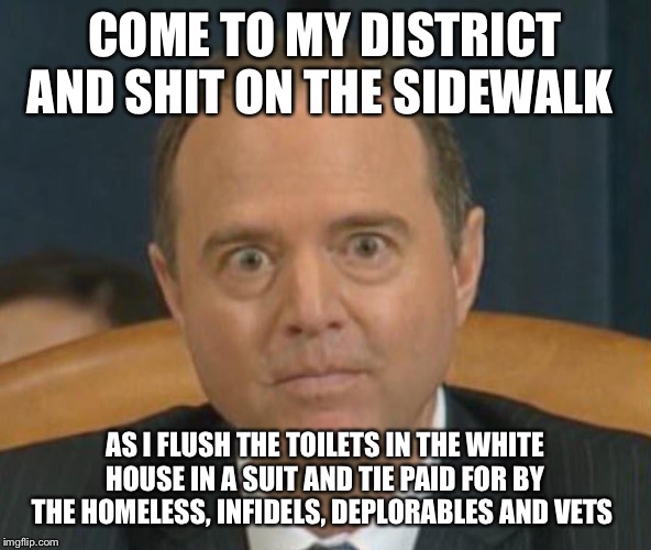 Adam “Shifty” Schiff | COME TO MY DISTRICT AND SHIT ON THE SIDEWALK; AS I FLUSH THE TOILETS IN THE WHITE HOUSE IN A SUIT AND TIE PAID FOR BY THE HOMELESS, INFIDELS, DEPLORABLES AND VETS | image tagged in adam shifty schiff | made w/ Imgflip meme maker