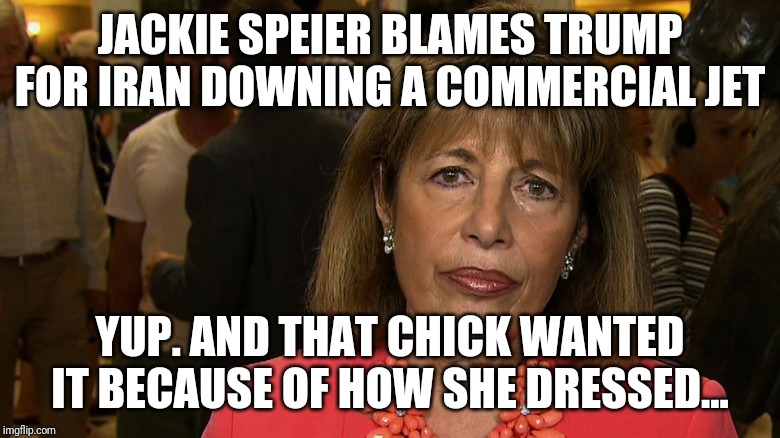 Speiered By Her Own Petard | JACKIE SPEIER BLAMES TRUMP FOR IRAN DOWNING A COMMERCIAL JET; YUP. AND THAT CHICK WANTED IT BECAUSE OF HOW SHE DRESSED... | image tagged in idiot,maga,iran,liberal logic,special kind of stupid,democrats | made w/ Imgflip meme maker