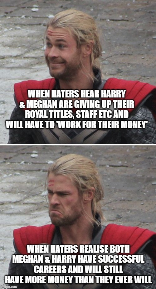 Thor happy then sad | WHEN HATERS HEAR HARRY & MEGHAN ARE GIVING UP THEIR ROYAL TITLES, STAFF ETC AND WILL HAVE TO 'WORK FOR THEIR MONEY'; WHEN HATERS REALISE BOTH MEGHAN & HARRY HAVE SUCCESSFUL CAREERS AND WILL STILL HAVE MORE MONEY THAN THEY EVER WILL | image tagged in thor happy then sad | made w/ Imgflip meme maker