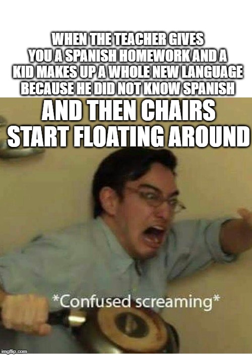 confused screaming | WHEN THE TEACHER GIVES YOU A SPANISH HOMEWORK AND A KID MAKES UP A WHOLE NEW LANGUAGE BECAUSE HE DID NOT KNOW SPANISH; AND THEN CHAIRS START FLOATING AROUND | image tagged in confused screaming | made w/ Imgflip meme maker
