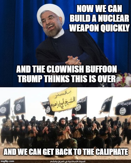 If you think the world is safer now, you probably thought attacking Iraq and removing Saddam Hussein was a good idea too | NOW WE CAN BUILD A NUCLEAR WEAPON QUICKLY; AND THE CLOWNISH BUFFOON TRUMP THINKS THIS IS OVER; AND WE CAN GET BACK TO THE CALIPHATE | image tagged in isis jihad terrorists,iran laughing,maga,impeach trump,trump is a moron | made w/ Imgflip meme maker