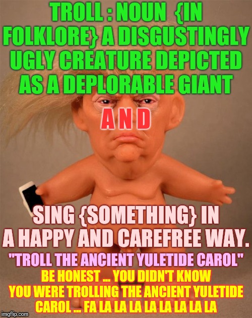 Everybody Already Knows Trolls Are Disgustingly Ugly | TROLL : NOUN  {IN FOLKLORE} A DISGUSTINGLY UGLY CREATURE DEPICTED AS A DEPLORABLE GIANT; A N D; SING {SOMETHING} IN A HAPPY AND CAREFREE WAY. "TROLL THE ANCIENT YULETIDE CAROL"; BE HONEST ... YOU DIDN'T KNOW YOU WERE TROLLING THE ANCIENT YULETIDE CAROL ... FA LA LA LA LA LA LA LA LA | image tagged in trump troll doll,trolls,imgflip trolls,media trolls,memes,don't feed the trolls | made w/ Imgflip meme maker