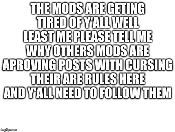 Blank White Template | THE MODS ARE GETING TIRED OF Y'ALL WELL LEAST ME PLEASE TELL ME WHY OTHERS MODS ARE APROVING POSTS WITH CURSING THEIR ARE RULES HERE AND Y'ALL NEED TO FOLLOW THEM | image tagged in blank white template | made w/ Imgflip meme maker
