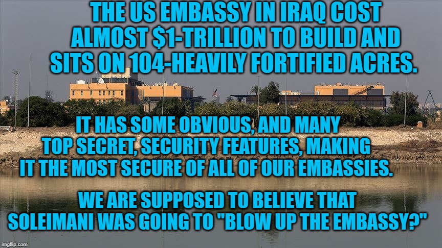 US Embassy
Iraq | THE US EMBASSY IN IRAQ COST ALMOST $1-TRILLION TO BUILD AND SITS ON 104-HEAVILY FORTIFIED ACRES. IT HAS SOME OBVIOUS, AND MANY TOP SECRET, SECURITY FEATURES, MAKING IT THE MOST SECURE OF ALL OF OUR EMBASSIES. WE ARE SUPPOSED TO BELIEVE THAT SOLEIMANI WAS GOING TO "BLOW UP THE EMBASSY?" | image tagged in politics | made w/ Imgflip meme maker