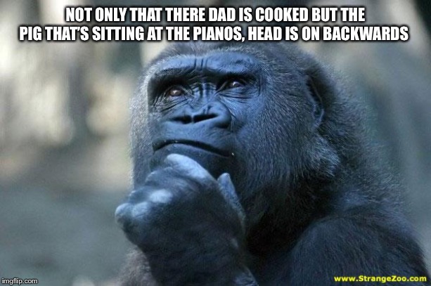 Deep Thoughts | NOT ONLY THAT THERE DAD IS COOKED BUT THE PIG THAT’S SITTING AT THE PIANOS, HEAD IS ON BACKWARDS | image tagged in deep thoughts | made w/ Imgflip meme maker