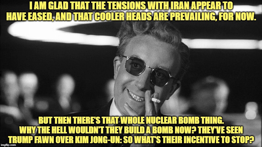Just because WWIII didn't break out this week, don't go crowing about the wisdom of Trump's strategy just yet. | I AM GLAD THAT THE TENSIONS WITH IRAN APPEAR TO HAVE EASED, AND THAT COOLER HEADS ARE PREVAILING, FOR NOW. BUT THEN THERE'S THAT WHOLE NUCLEAR BOMB THING. WHY THE HELL WOULDN'T THEY BUILD A BOMB NOW? THEY'VE SEEN TRUMP FAWN OVER KIM JONG-UN: SO WHAT'S THEIR INCENTIVE TO STOP? | image tagged in doctor strangelove says,iran,nuclear bomb,trump,kim jong-un,middle east | made w/ Imgflip meme maker