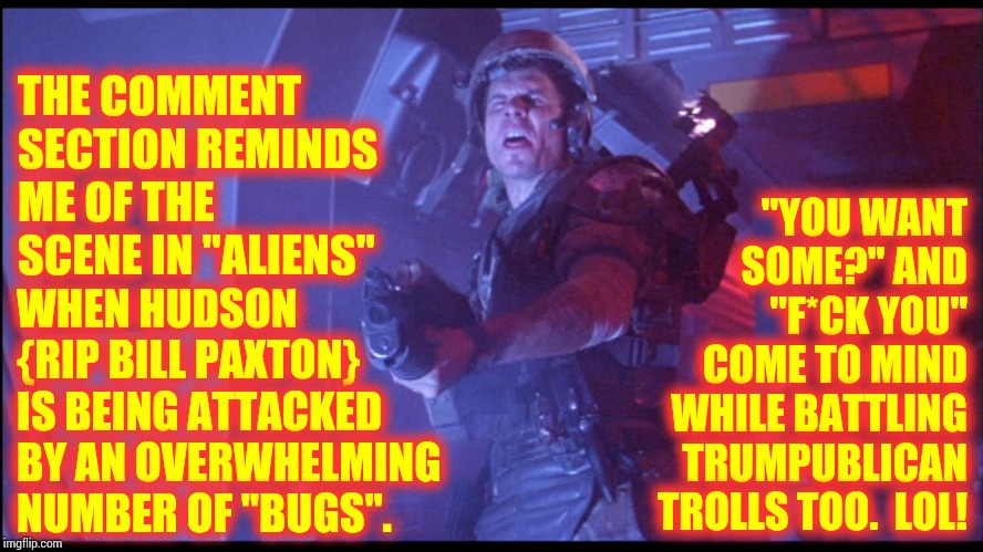 Lay Down A Suppressing Fire And Fall Back To The Incinerators | "YOU WANT SOME?" AND "F*CK YOU" COME TO MIND WHILE BATTLING TRUMPUBLICAN TROLLS TOO.  LOL! THE COMMENT SECTION REMINDS ME OF THE SCENE IN "ALIENS"; WHEN HUDSON {RIP BILL PAXTON} IS BEING ATTACKED BY AN OVERWHELMING NUMBER OF "BUGS". | image tagged in memes,trump trolls,aliens,they're everywhere,trolls,imgflip trolls | made w/ Imgflip meme maker