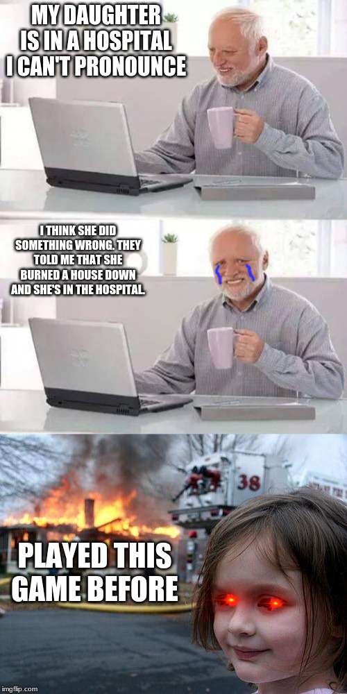 MY DAUGHTER IS IN A HOSPITAL I CAN'T PRONOUNCE; I THINK SHE DID SOMETHING WRONG. THEY TOLD ME THAT SHE BURNED A HOUSE DOWN AND SHE'S IN THE HOSPITAL. PLAYED THIS GAME BEFORE | image tagged in memes,disaster girl,hide the pain harold | made w/ Imgflip meme maker