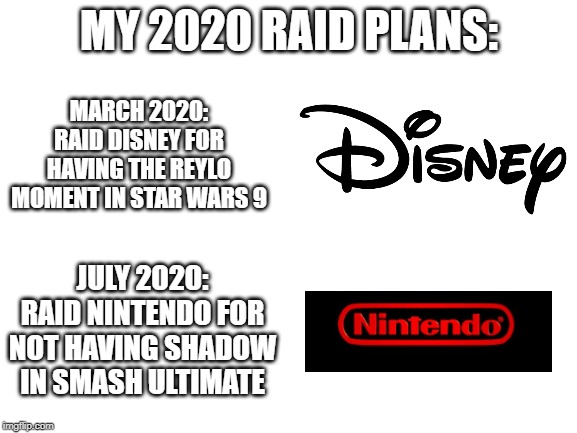 Heh heh | MY 2020 RAID PLANS:; MARCH 2020: RAID DISNEY FOR HAVING THE REYLO MOMENT IN STAR WARS 9; JULY 2020: RAID NINTENDO FOR NOT HAVING SHADOW IN SMASH ULTIMATE | image tagged in blank white template,super smash bros,disney,star wars,shadow the hedgehog,sonic the hedgehog | made w/ Imgflip meme maker