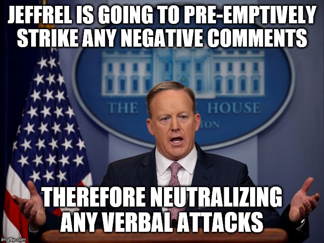 Press Secretary | JEFFREL IS GOING TO PRE-EMPTIVELY STRIKE ANY NEGATIVE COMMENTS THEREFORE NEUTRALIZING ANY VERBAL ATTACKS | image tagged in press secretary | made w/ Imgflip meme maker