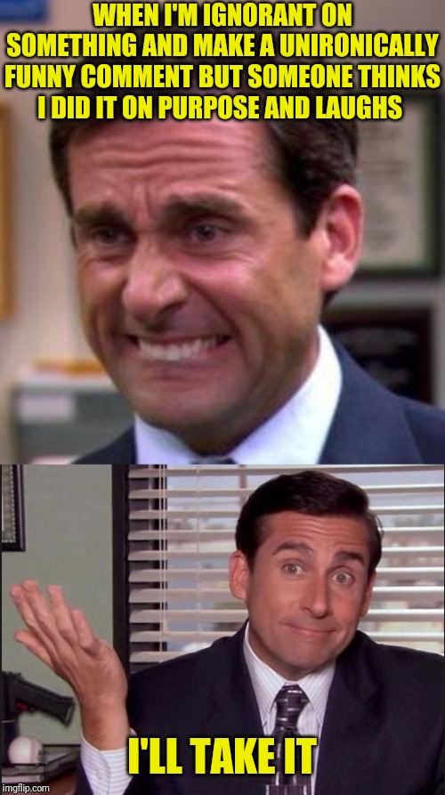 WHEN I'M IGNORANT ON SOMETHING AND MAKE A UNIRONICALLY FUNNY COMMENT BUT SOMEONE THINKS I DID IT ON PURPOSE AND LAUGHS; I'LL TAKE IT | image tagged in michael scott | made w/ Imgflip meme maker