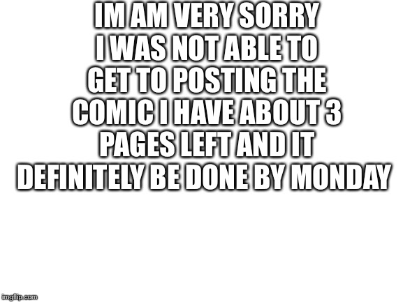 Blank White Template |  IM AM VERY SORRY I WAS NOT ABLE TO GET TO POSTING THE COMIC I HAVE ABOUT 3 PAGES LEFT AND IT DEFINITELY BE DONE BY MONDAY | image tagged in blank white template | made w/ Imgflip meme maker