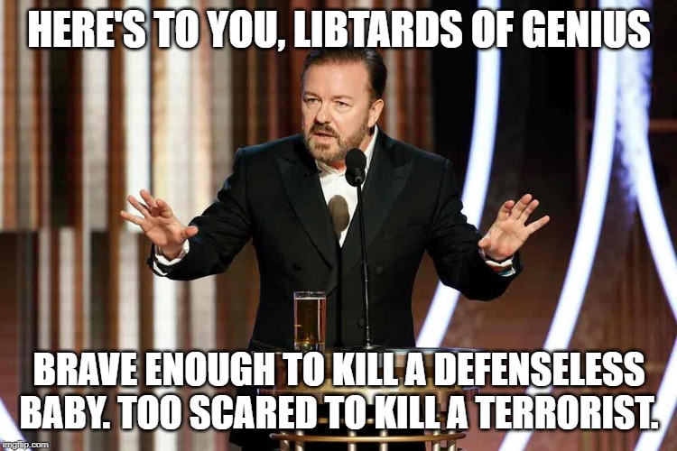 Time to sit this one out, libbies. | HERE'S TO YOU, LIBTARDS OF GENIUS; BRAVE ENOUGH TO KILL A DEFENSELESS BABY. TOO SCARED TO KILL A TERRORIST. | image tagged in ricky gervais golden globes,libtards of genius,liberal hypocrisy,keep america great | made w/ Imgflip meme maker