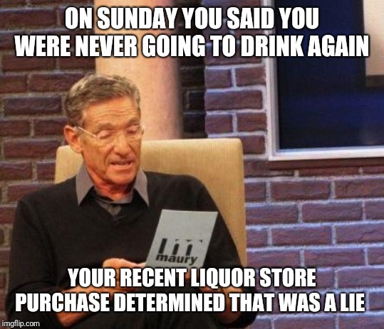 Maury Lie Detector | ON SUNDAY YOU SAID YOU WERE NEVER GOING TO DRINK AGAIN; YOUR RECENT LIQUOR STORE PURCHASE DETERMINED THAT WAS A LIE | image tagged in maury lie detector | made w/ Imgflip meme maker