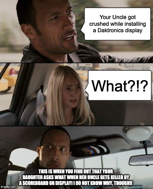 The Rock Driving | Your Uncle got crushed while installing a Daktronics display; What?!? THIS IS WHEN YOU FIND OUT THAT YOUR DAUGHTER ASKS WHAT WHEN HER UNCLE GETS KILLED BY A SCOREBOARD OR DISPLAY! I DO NOT KNOW WHY, THOUGH!! | image tagged in memes,the rock driving | made w/ Imgflip meme maker
