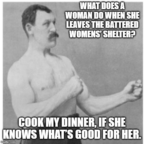 Don't Cross Me Woman | WHAT DOES A WOMAN DO WHEN SHE LEAVES THE BATTERED WOMENS’ SHELTER? COOK MY DINNER, IF SHE KNOWS WHAT’S GOOD FOR HER. | image tagged in memes,overly manly man | made w/ Imgflip meme maker