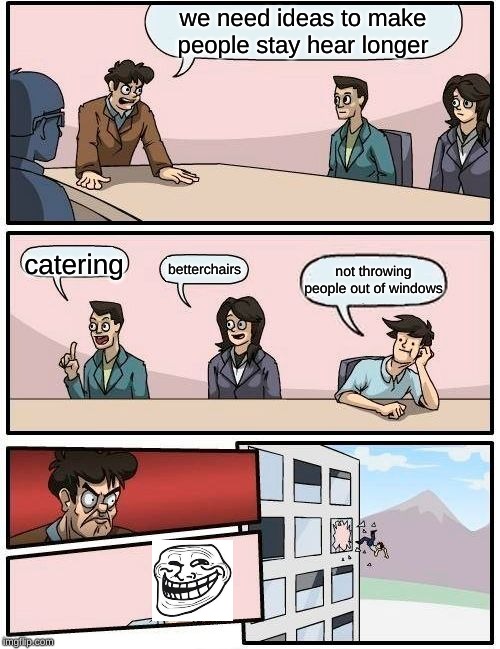 Boardroom Meeting Suggestion | we need ideas to make people stay hear longer; catering; betterchairs; not throwing people out of windows | image tagged in memes,boardroom meeting suggestion | made w/ Imgflip meme maker