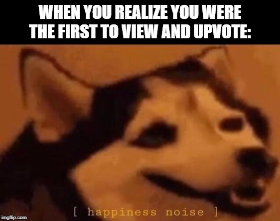 Happiness Noise | WHEN YOU REALIZE YOU WERE THE FIRST TO VIEW AND UPVOTE: | image tagged in happiness noise | made w/ Imgflip meme maker