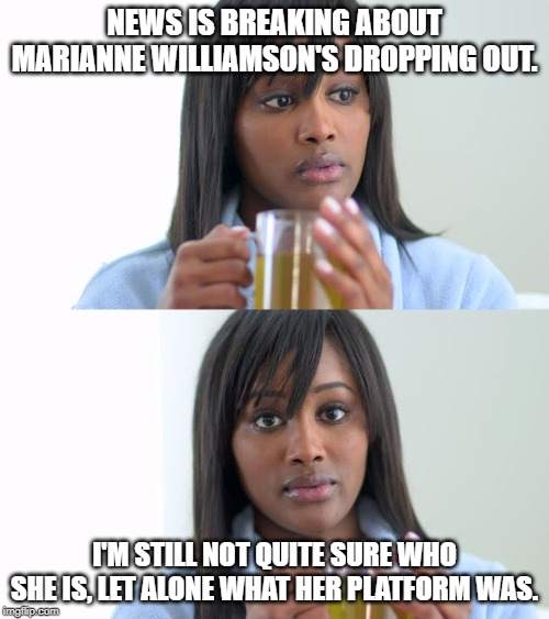 I kinda forgot she was still in. Which one of the 50000 Dem candidates was she again? | NEWS IS BREAKING ABOUT MARIANNE WILLIAMSON'S DROPPING OUT. I'M STILL NOT QUITE SURE WHO SHE IS, LET ALONE WHAT HER PLATFORM WAS. | image tagged in black woman drinking tea 2 panels,memes,marianne,williamson,election 2020,who | made w/ Imgflip meme maker
