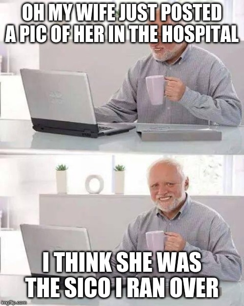 Hide the Pain Harold Meme | OH MY WIFE JUST POSTED A PIC OF HER IN THE HOSPITAL; I THINK SHE WAS THE SICO I RAN OVER | image tagged in memes,hide the pain harold | made w/ Imgflip meme maker