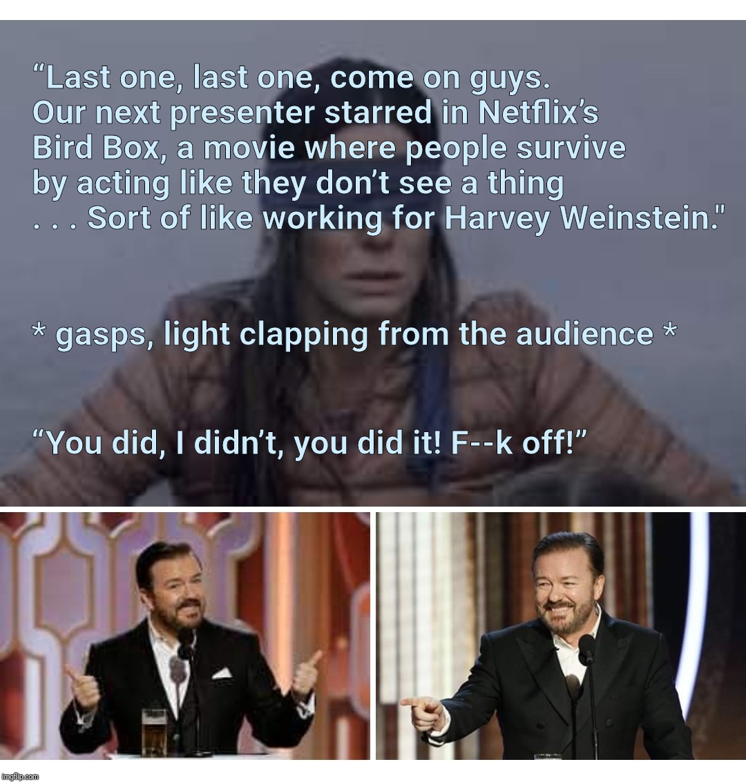 It needed to be said | “Last one, last one, come on guys. Our next presenter starred in Netflix’s Bird Box, a movie where people survive by acting like they don’t see a thing . . . Sort of like working for Harvey Weinstein."; * gasps, light clapping from the audience *; “You did, I didn’t, you did it! F--k off!” | image tagged in memes,ricky gervais,harvey weinstein,golden globes,metoo,scumbag hollywood | made w/ Imgflip meme maker