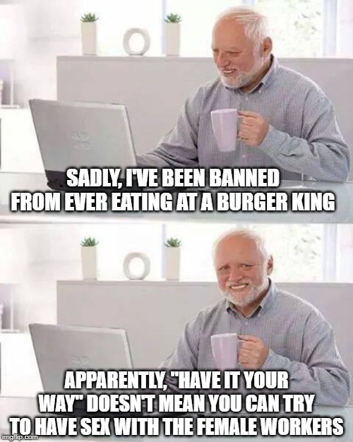 No, You Can't "Have It Your Way" | SADLY, I'VE BEEN BANNED FROM EVER EATING AT A BURGER KING; APPARENTLY, "HAVE IT YOUR WAY" DOESN'T MEAN YOU CAN TRY TO HAVE SEX WITH THE FEMALE WORKERS | image tagged in memes,hide the pain harold | made w/ Imgflip meme maker
