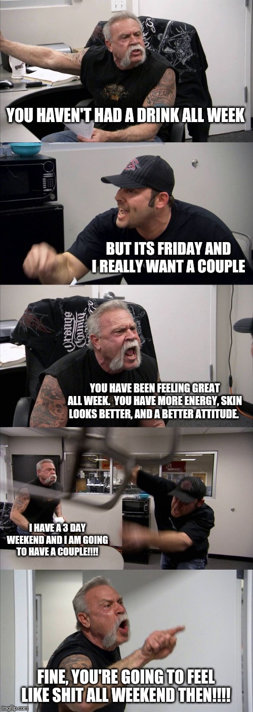 American Chopper Argument | YOU HAVEN'T HAD A DRINK ALL WEEK; BUT ITS FRIDAY AND I REALLY WANT A COUPLE; YOU HAVE BEEN FEELING GREAT ALL WEEK.  YOU HAVE MORE ENERGY, SKIN LOOKS BETTER, AND A BETTER ATTITUDE. I HAVE A 3 DAY WEEKEND AND I AM GOING TO HAVE A COUPLE!!!! FINE, YOU'RE GOING TO FEEL LIKE SHIT ALL WEEKEND THEN!!!! | image tagged in memes,american chopper argument | made w/ Imgflip meme maker