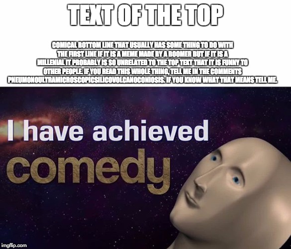 I have achieved COMEDY | TEXT OF THE TOP; COMICAL BOTTOM LINE THAT USUALLY HAS SOME THING TO DO WITH THE FIRST LINE IF IT IS A MEME MADE BY A BOOMER BUT IF IT IS A MILLENIAL IT PROBABLY IS SO UNRELATED TO THE TOP TEXT THAT IT IS FUNNY TO OTHER PEOPLE. IF YOU READ THIS WHOLE THING, TELL ME IN THE COMMENTS PNEUMONOULTRAMICROSCOPICSILICOVOLCANOCONIOSIS. IF YOU KNOW WHAT THAT MEANS TELL ME. | image tagged in i have achieved comedy | made w/ Imgflip meme maker