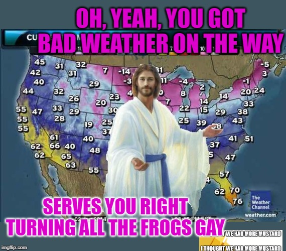 Bad Weather And Jesus Blames The Gay Frogs | OH, YEAH, YOU GOT BAD WEATHER ON THE WAY; SERVES YOU RIGHT TURNING ALL THE FROGS GAY | image tagged in weatherman jesus | made w/ Imgflip meme maker