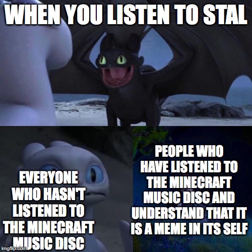 Toothless presents himself | WHEN YOU LISTEN TO STAL; PEOPLE WHO HAVE LISTENED TO THE MINECRAFT MUSIC DISC AND UNDERSTAND THAT IT IS A MEME IN ITS SELF; EVERYONE WHO HASN'T LISTENED TO THE MINECRAFT MUSIC DISC | image tagged in toothless presents himself | made w/ Imgflip meme maker