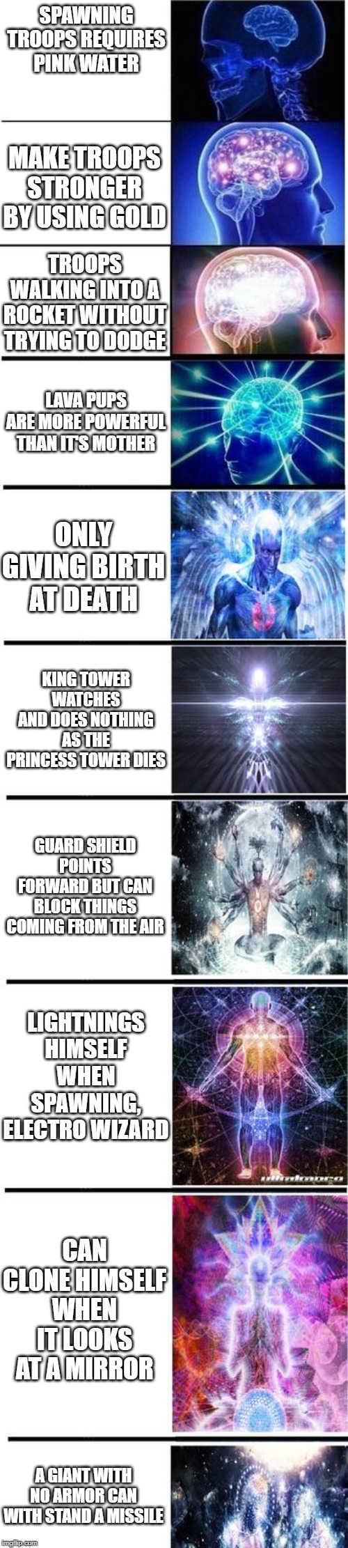 expanding brain | SPAWNING TROOPS REQUIRES PINK WATER; MAKE TROOPS STRONGER BY USING GOLD; TROOPS WALKING INTO A ROCKET WITHOUT TRYING TO DODGE; LAVA PUPS ARE MORE POWERFUL THAN IT'S MOTHER; ONLY GIVING BIRTH AT DEATH; KING TOWER WATCHES AND DOES NOTHING AS THE PRINCESS TOWER DIES; GUARD SHIELD POINTS FORWARD BUT CAN BLOCK THINGS COMING FROM THE AIR; LIGHTNINGS HIMSELF WHEN SPAWNING, ELECTRO WIZARD; CAN CLONE HIMSELF WHEN IT LOOKS AT A MIRROR; A GIANT WITH NO ARMOR CAN WITH STAND A MISSILE | image tagged in expanding brain | made w/ Imgflip meme maker