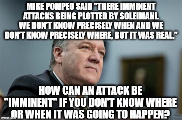 These Are The People On Your Side. You Must Be Very Proud. (2) | MIKE POMPEO SAID "THERE IMMINENT ATTACKS BEING PLOTTED BY SOLEIMANI. WE DON’T KNOW PRECISELY WHEN AND WE DON’T KNOW PRECISELY WHERE, BUT IT WAS REAL.”; HOW CAN AN ATTACK BE "IMMINENT" IF YOU DON'T KNOW WHERE OR WHEN IT WAS GOING TO HAPPEN? | image tagged in pompeo,donald trump,iran,terrorist,lies,stupidity | made w/ Imgflip meme maker