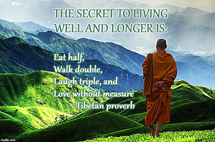 THE SECRET TO LIVING WELL AND LONGER IS:; Eat half, 
Walk double, 
Laugh triple, and 
Love without measure

          -Tibetan proverb | image tagged in quotes,tibetan quote | made w/ Imgflip meme maker