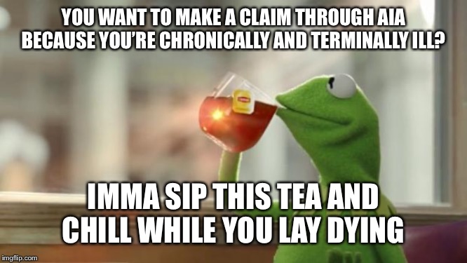 Kermit tea | YOU WANT TO MAKE A CLAIM THROUGH AIA BECAUSE YOU’RE CHRONICALLY AND TERMINALLY ILL? IMMA SIP THIS TEA AND CHILL WHILE YOU LAY DYING | image tagged in kermit tea | made w/ Imgflip meme maker
