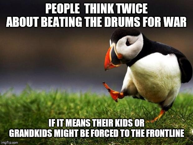 Unpopular Opinion Puffin | PEOPLE  THINK TWICE ABOUT BEATING THE DRUMS FOR WAR; IF IT MEANS THEIR KIDS OR GRANDKIDS MIGHT BE FORCED TO THE FRONTLINE | image tagged in memes,unpopular opinion puffin,AdviceAnimals | made w/ Imgflip meme maker
