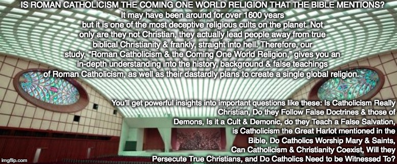 IS ROMAN CATHOLICISM THE COMING ONE WORLD RELIGION THAT THE BIBLE MENTIONS?
It may have been around for over 1600 years but it is one of the most deceptive religious cults on the planet. Not only are they not Christian, they actually lead people away from true biblical Christianity & frankly, straight into hell. Therefore, our study, “Roman Catholicism & the Coming One World Religion,” gives you an in-depth understanding into the history, background & false teachings of Roman Catholicism, as well as their dastardly plans to create a single global religion. You’ll get powerful insights into important questions like these: Is Catholicism Really Christian, Do they Follow False Doctrines & those of Demons, Is it a Cult & Demonic, do they Teach a False Salvation,
is Catholicism the Great Harlot mentioned in the
Bible, Do Catholics Worship Mary & Saints,
Can Catholicism & Christianity Coexist, Will they Persecute True Christians, and Do Catholics Need to be Witnessed To? | image tagged in catholic,christian,bible,religion,god,jesus | made w/ Imgflip meme maker