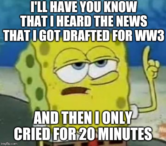 Are You Sure About This, Spongebob? | I'LL HAVE YOU KNOW THAT I HEARD THE NEWS THAT I GOT DRAFTED FOR WW3; AND THEN I ONLY CRIED FOR 20 MINUTES | image tagged in memes,ill have you know spongebob | made w/ Imgflip meme maker